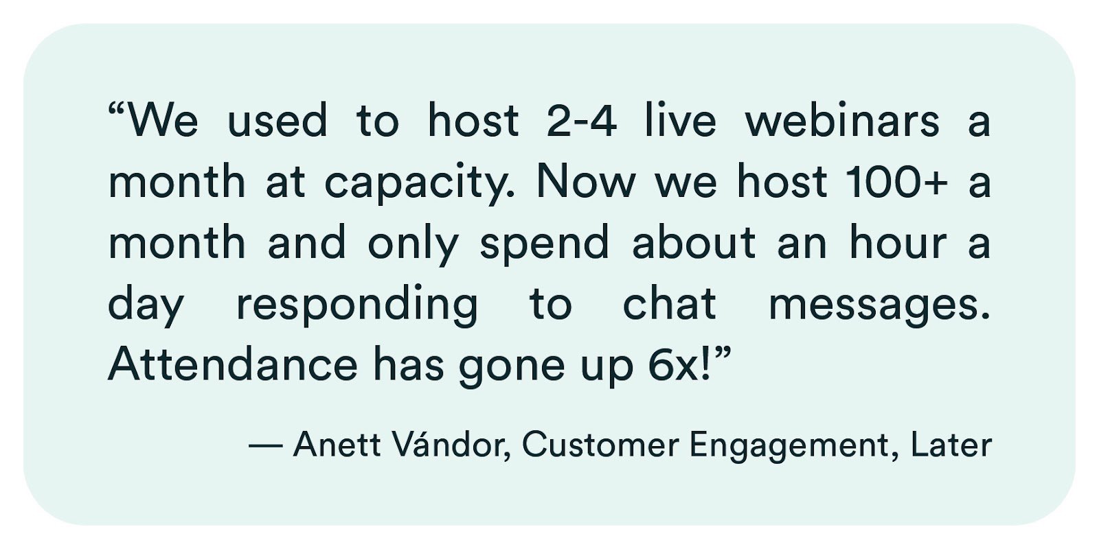 eWebinar review from Anett Vándor of Later: "We used to host 2-4 live webinars a month at capacity. Now we host 100+ a month and only spend about an hour a day responding to chat messages. Attendance has gone up 6x!"